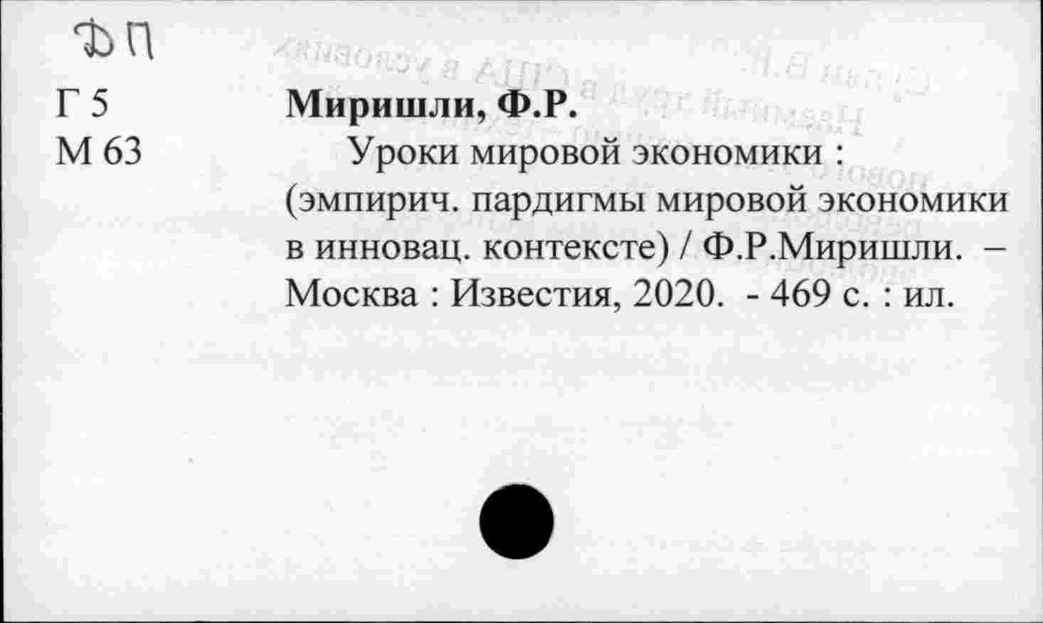 ﻿ъп
Г5
М63
Миришли, Ф.Р.
Уроки мировой экономики : (эмпирии, пардигмы мировой экономики в инновац. контексте) / Ф.Р.Миришли. -Москва : Известия, 2020. - 469 с. : ил.